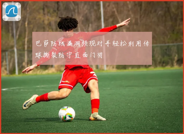 巴萨防线漏洞频现对手轻松利用传球撕裂防守直面门将