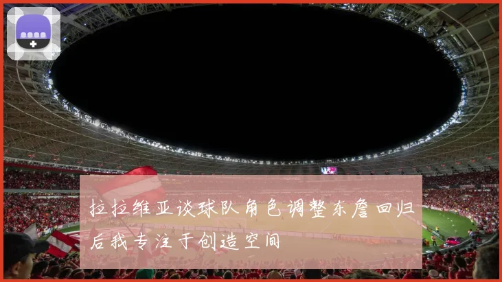 拉拉维亚谈球队角色调整东詹回归后我专注于创造空间