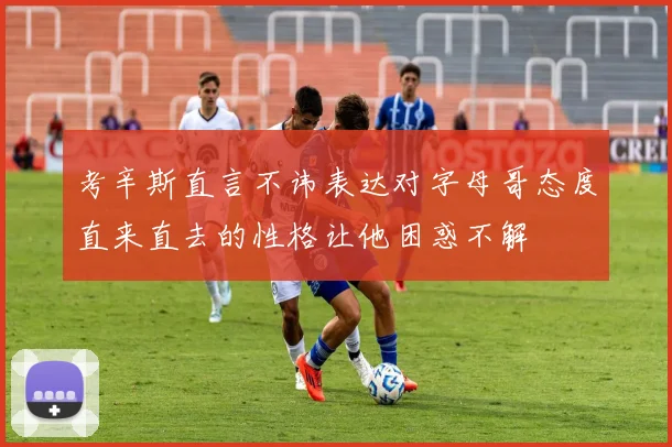 考辛斯直言不讳表达对字母哥态度直来直去的性格让他困惑不解