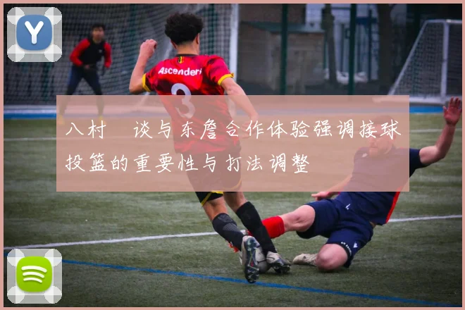 八村塁谈与东詹合作体验强调接球投篮的重要性与打法调整