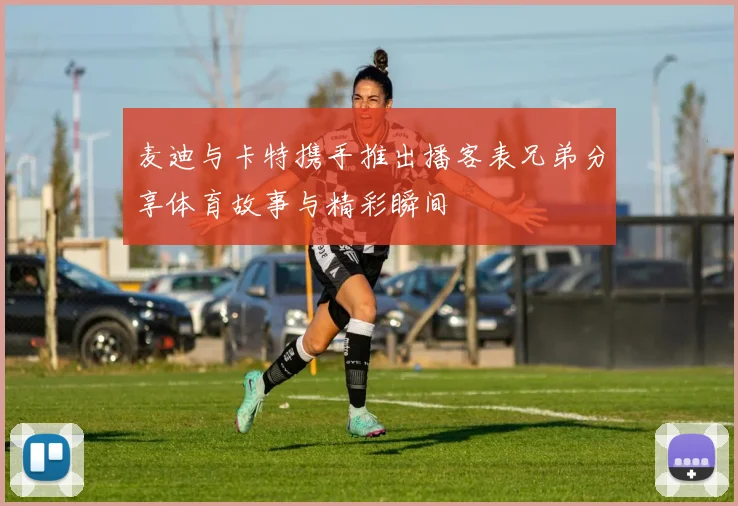 麦迪与卡特携手推出播客表兄弟分享体育故事与精彩瞬间