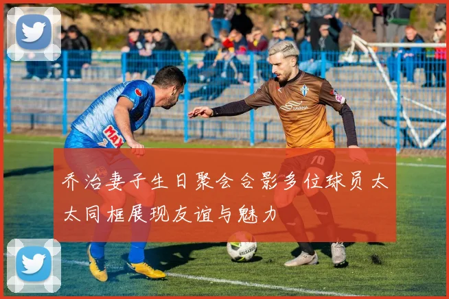 乔治妻子生日聚会合影多位球员太太同框展现友谊与魅力