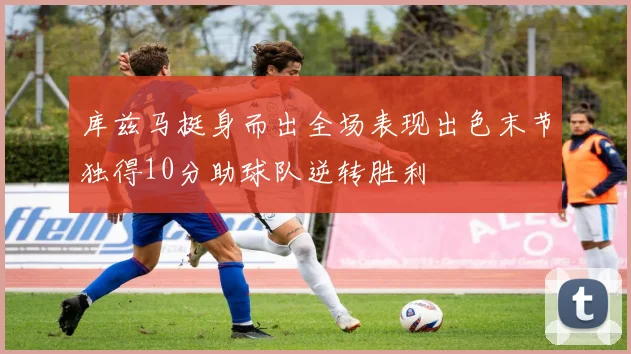 库兹马挺身而出全场表现出色末节独得10分助球队逆转胜利