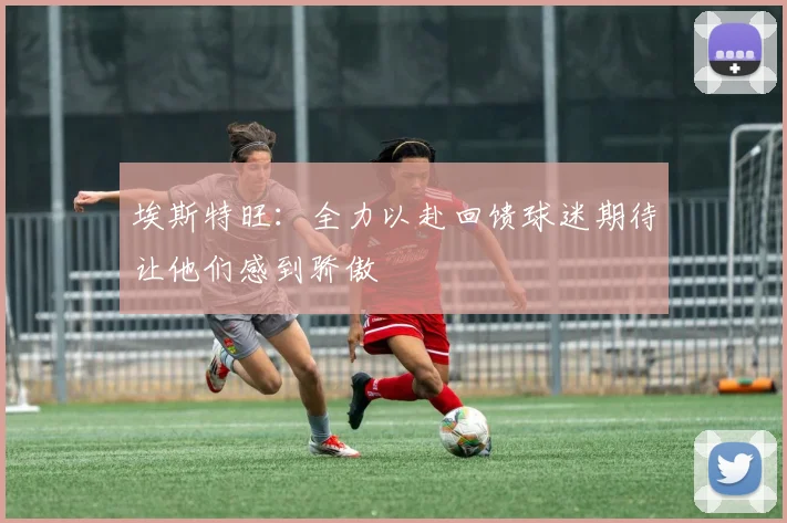 埃斯特旺：全力以赴回馈球迷期待让他们感到骄傲