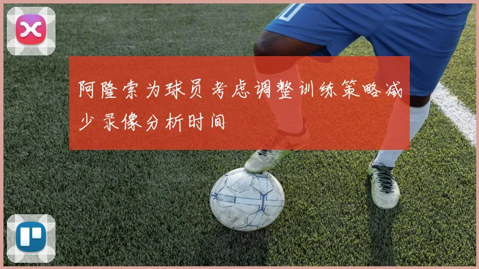阿隆索为球员考虑调整训练策略减少录像分析时间
