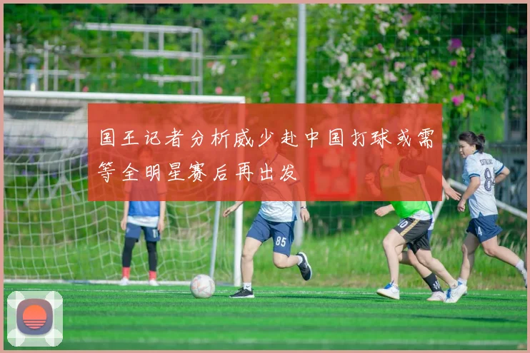 国王记者分析威少赴中国打球或需等全明星赛后再出发