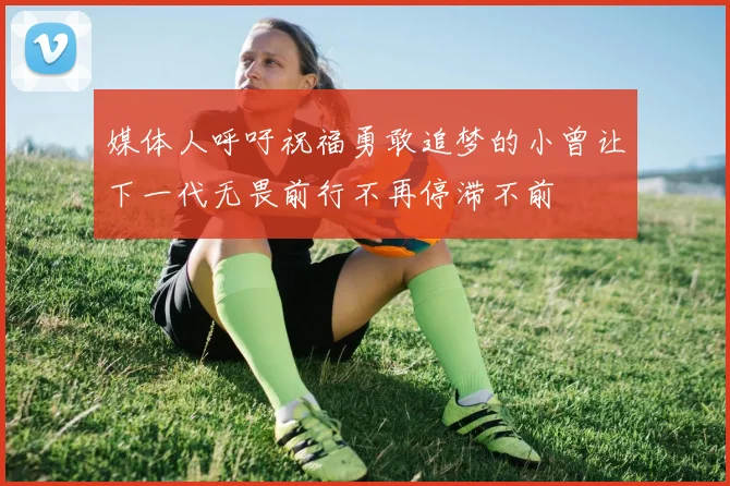 媒体人呼吁祝福勇敢追梦的小曾让下一代无畏前行不再停滞不前
