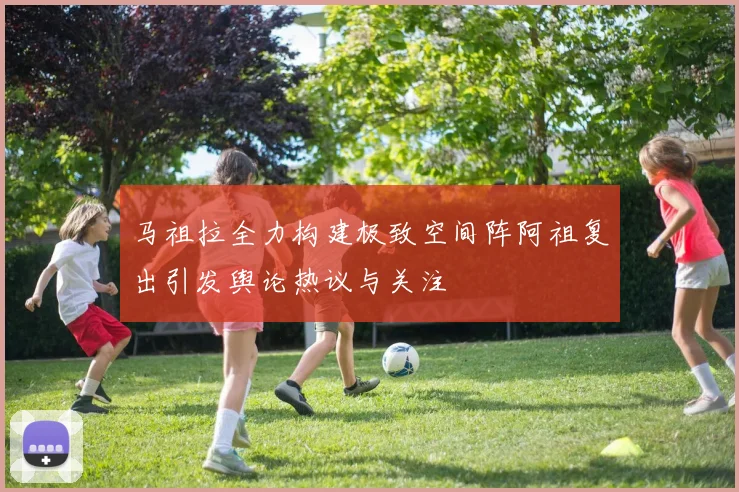 马祖拉全力构建极致空间阵阿祖复出引发舆论热议与关注
