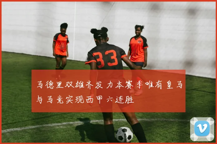马德里双雄齐发力本赛季唯有皇马与马竞实现西甲六连胜
