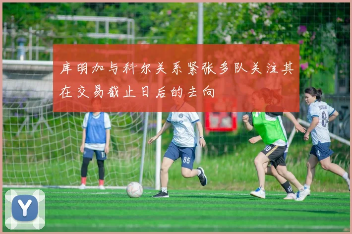 库明加与科尔关系紧张多队关注其在交易截止日后的去向