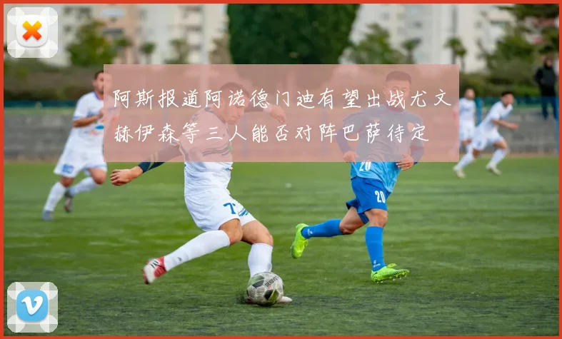 阿斯报道阿诺德门迪有望出战尤文赫伊森等三人能否对阵巴萨待定