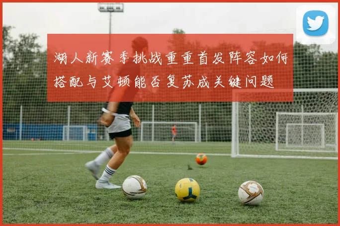 湖人新赛季挑战重重首发阵容如何搭配与艾顿能否复苏成关键问题