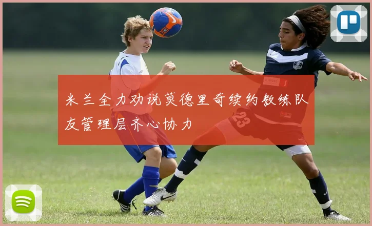 米兰全力劝说莫德里奇续约教练队友管理层齐心协力