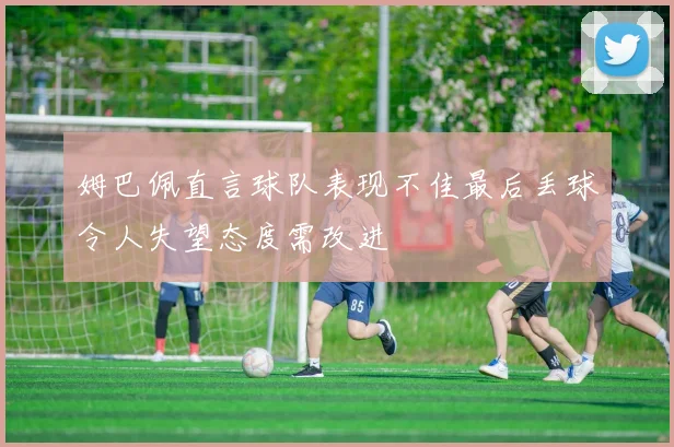 姆巴佩直言球队表现不佳最后丢球令人失望态度需改进