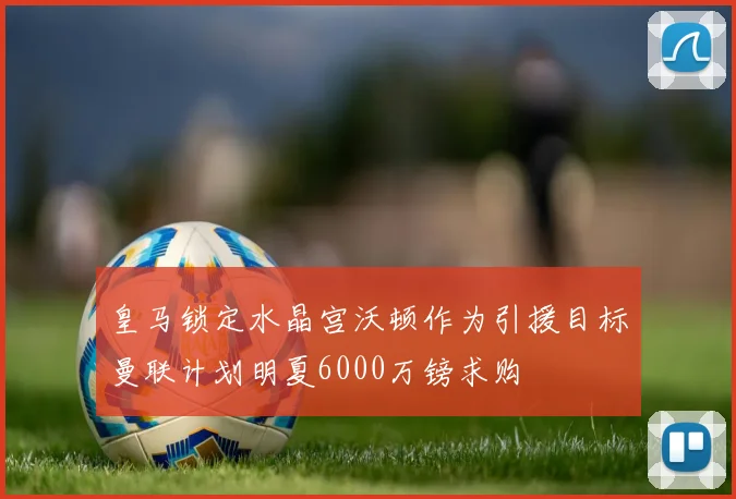 皇马锁定水晶宫沃顿作为引援目标曼联计划明夏6000万镑求购