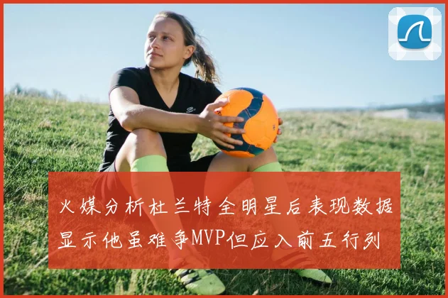 火媒分析杜兰特全明星后表现数据显示他虽难争MVP但应入前五行列