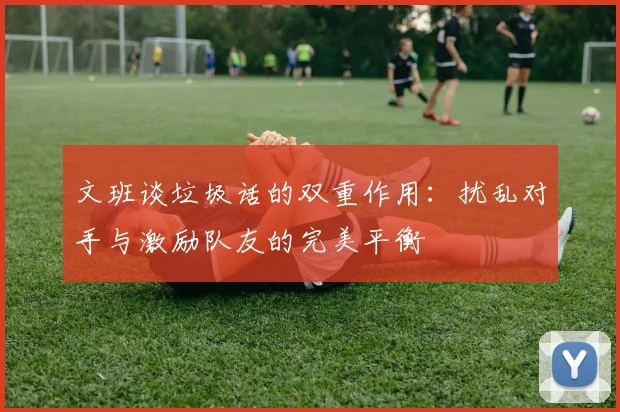 文班谈垃圾话的双重作用：扰乱对手与激励队友的完美平衡
